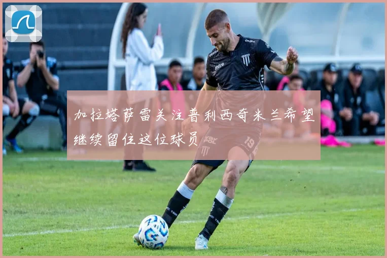 加拉塔萨雷关注普利西奇米兰希望继续留住这位球员