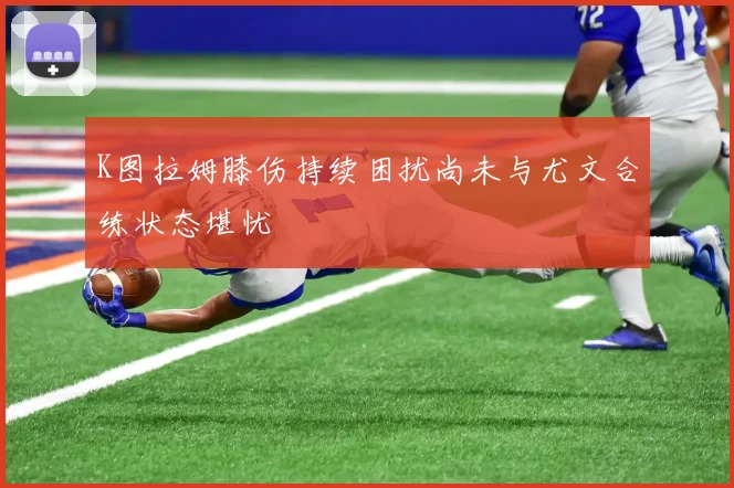 K图拉姆膝伤持续困扰尚未与尤文合练状态堪忧