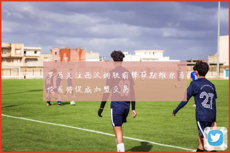 罗马关注西汉姆联前锋萨默维尔马伦或将促成加盟交易